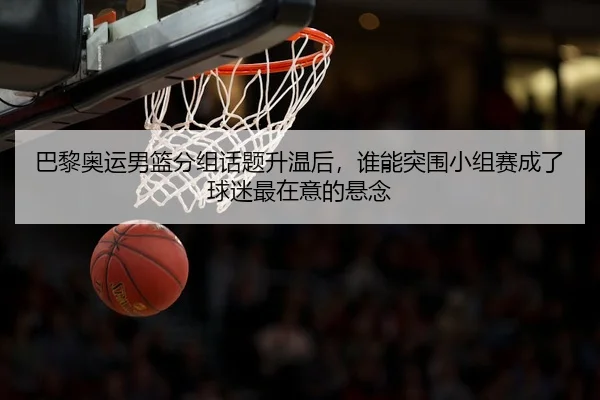 巴黎奥运男篮分组话题升温后，谁能突围小组赛成了球迷最在意的悬念